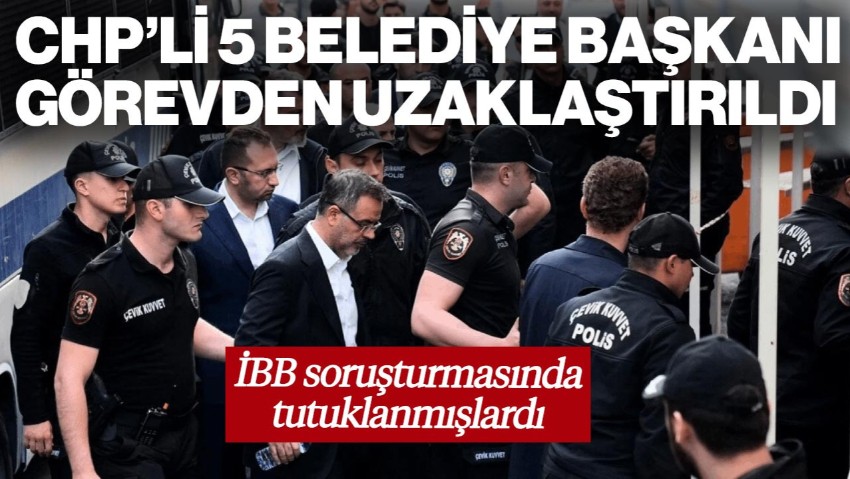 İBB Soruşturmasında Tutuklanmışlardı! CHP'li Beş Belediye Başkanı Görevden Uzaklaştırıldı