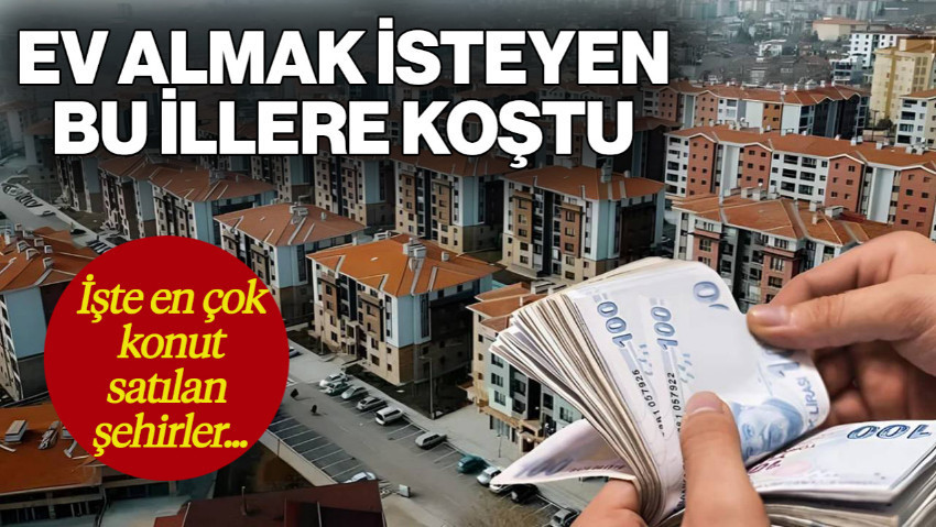 En Çok Konut Satışı Olan Şehirler Belli Oldu! Ev Almak İsteyen Yatırımcı Bu İllere Koştu